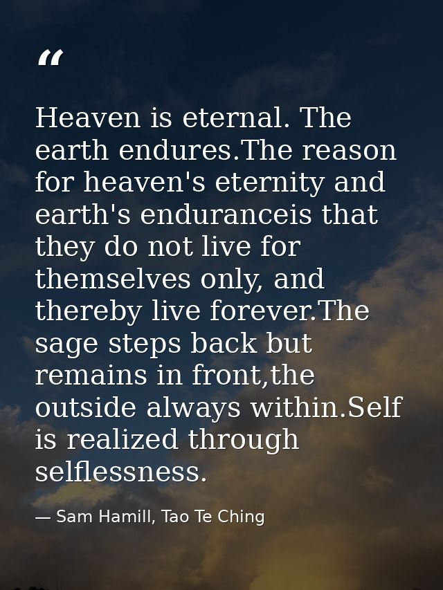 Heaven is eternal. The earth endures.The reason for heaven's eternity and earth's enduranceis that they do not live for  — Sam Hamill, Tao Te Ching