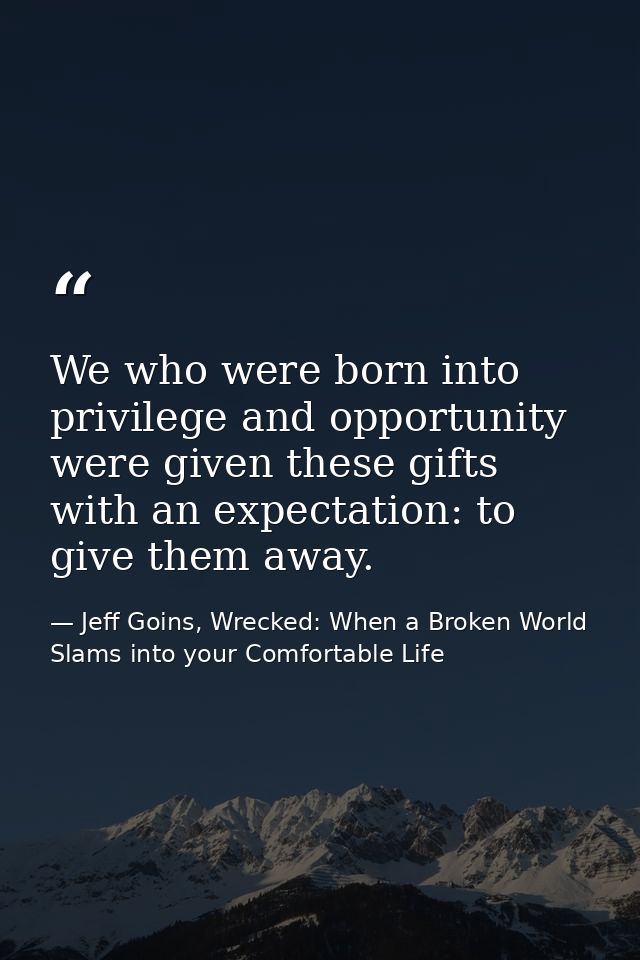 We who were born into privilege and opportunity were given these gifts with an expectation: to give them away. — Jeff Goins, Wrecked: When a Broken World Slams into your Comfortable Life