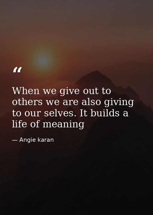 When we give out to others we are also giving to our selves. It builds a life of meaning — Angie karan