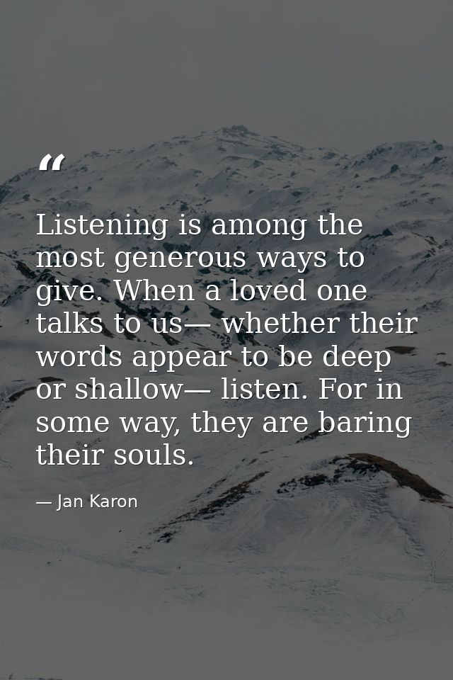 Listening is among the most generous ways to give. When a loved one talks to us— whether their words appear to be deep o — Jan Karon