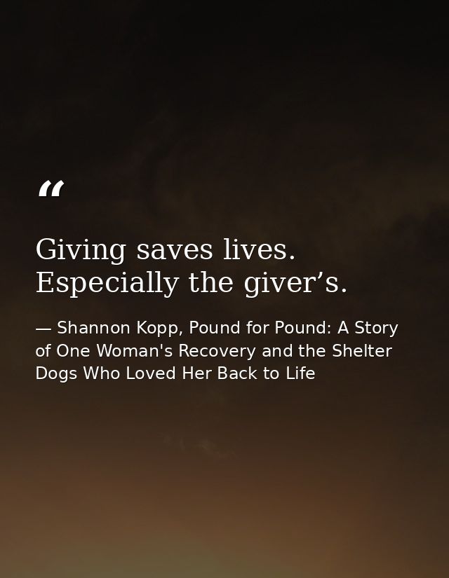 Giving saves lives. Especially the giver’s. — Shannon Kopp, Pound for Pound: A Story of One Woman's Recovery and the Shelter Dogs Who Loved Her Back to Life