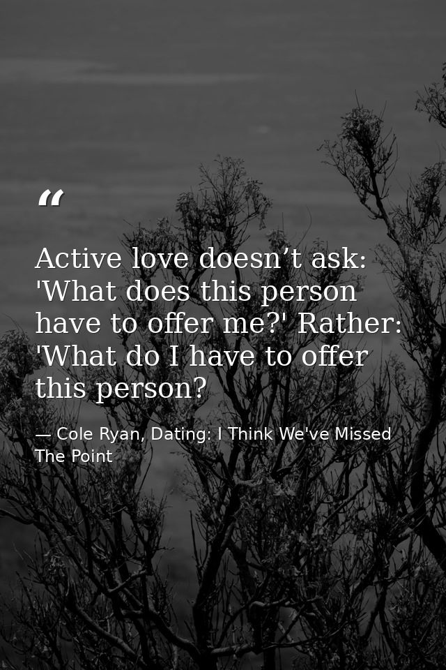Active love doesn’t ask: 'What does this person have to offer me?' Rather: 'What do I have to offer this person? — Cole Ryan, Dating: I Think We've Missed The Point