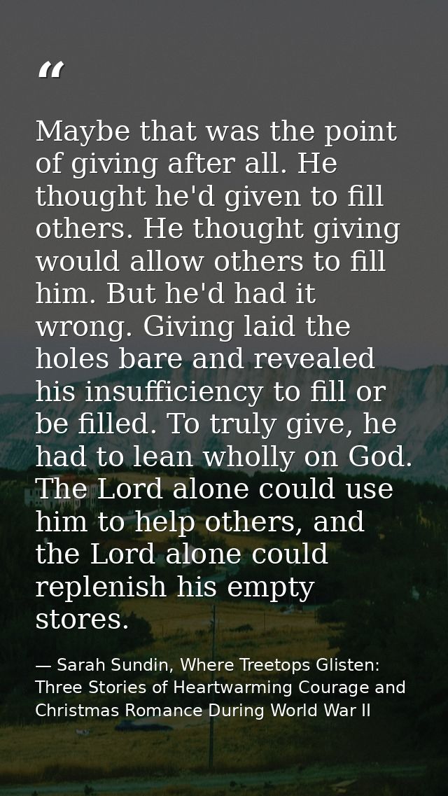 Maybe that was the point of giving after all. He thought he'd given to fill others. He thought giving would allow others — Sarah Sundin, Where Treetops Glisten: Three Stories of Heartwarming Courage and Christmas Romance During World War II