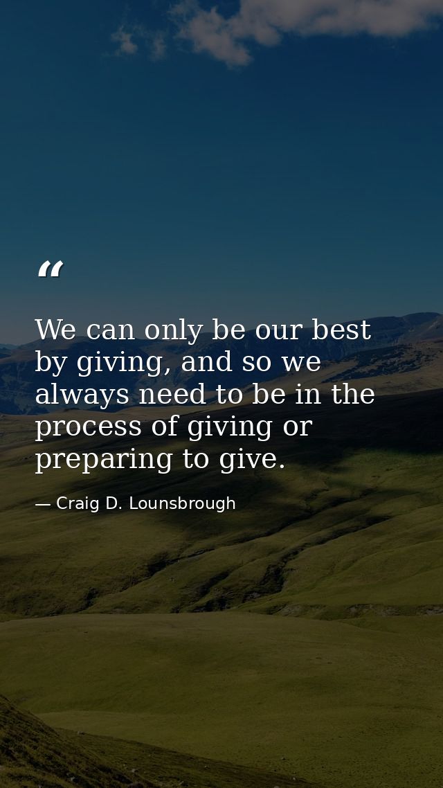 We can only be our best by giving, and so we always need to be in the process of giving or preparing to give. — Craig D. Lounsbrough