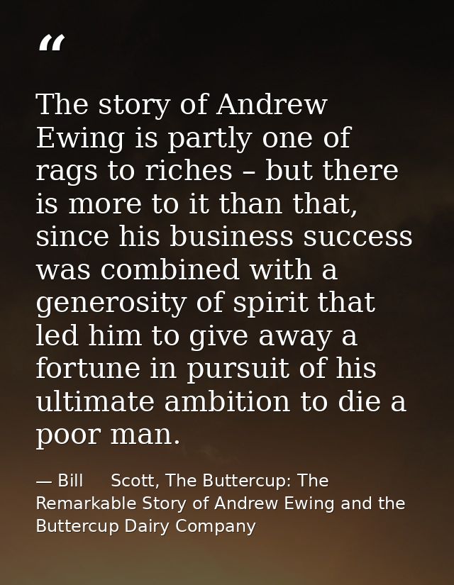 The story of Andrew Ewing is partly one of rags to riches – but there is more to it than that, since his business succes — Bill     Scott, The Buttercup: The Remarkable Story of Andrew Ewing and the Buttercup Dairy Company