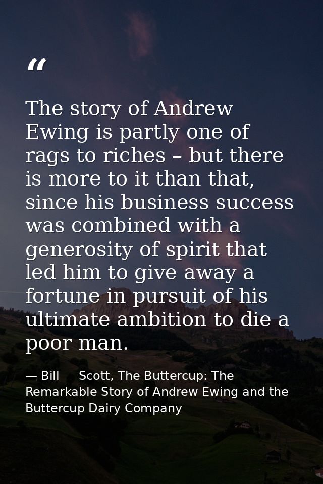 The story of Andrew Ewing is partly one of rags to riches – but there is more to it than that, since his business succes — Bill     Scott, The Buttercup: The Remarkable Story of Andrew Ewing and the Buttercup Dairy Company
