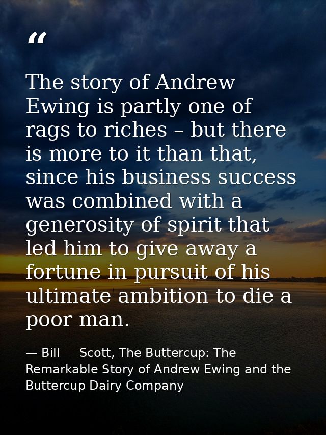 The story of Andrew Ewing is partly one of rags to riches – but there is more to it than that, since his business succes — Bill     Scott, The Buttercup: The Remarkable Story of Andrew Ewing and the Buttercup Dairy Company