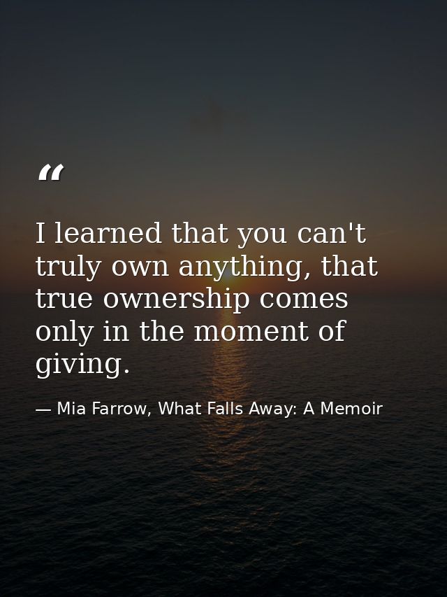 I learned that you can't truly own anything, that true ownership comes only in the moment of giving. — Mia Farrow, What Falls Away: A Memoir