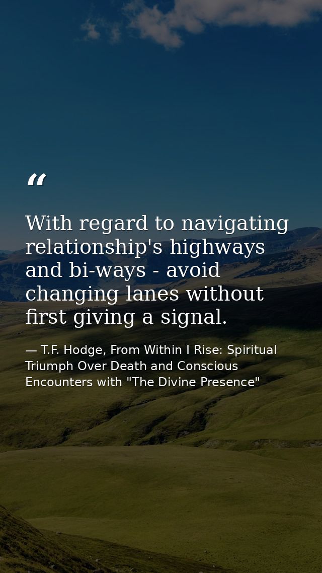 With regard to navigating relationship's highways and bi-ways - avoid changing lanes without first giving a signal. — T.F. Hodge, From Within I Rise: Spiritual Triumph Over Death and Conscious Encounters with "The Divine Presence"