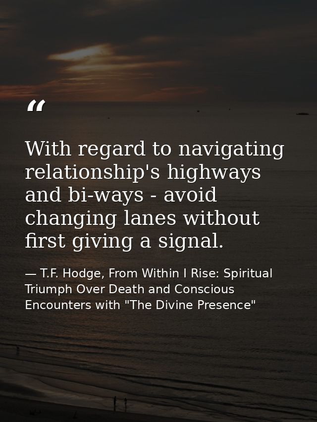 With regard to navigating relationship's highways and bi-ways - avoid changing lanes without first giving a signal. — T.F. Hodge, From Within I Rise: Spiritual Triumph Over Death and Conscious Encounters with "The Divine Presence"