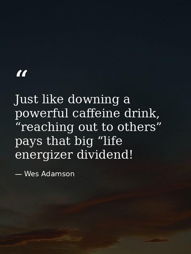 Just like downing a powerful caffeine drink, “reaching out to others” pays that big “life energizer dividend! — Wes Adamson