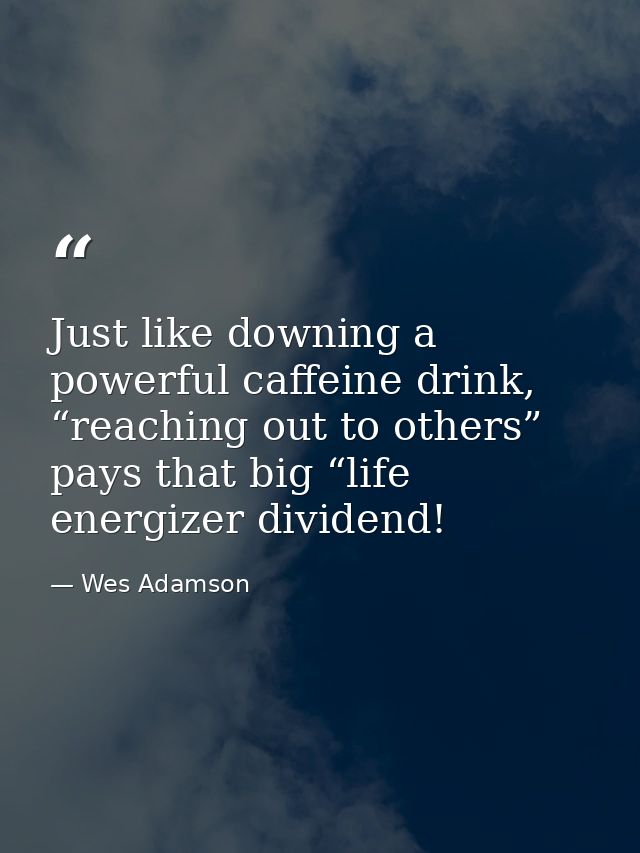 Just like downing a powerful caffeine drink, “reaching out to others” pays that big “life energizer dividend! — Wes Adamson