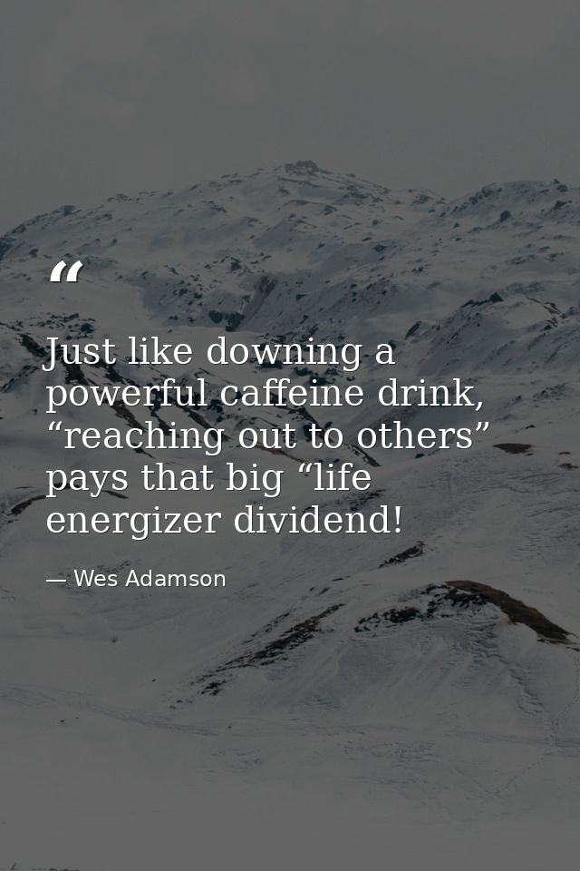 Just like downing a powerful caffeine drink, “reaching out to others” pays that big “life energizer dividend! — Wes Adamson