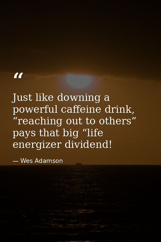 Just like downing a powerful caffeine drink, “reaching out to others” pays that big “life energizer dividend! — Wes Adamson
