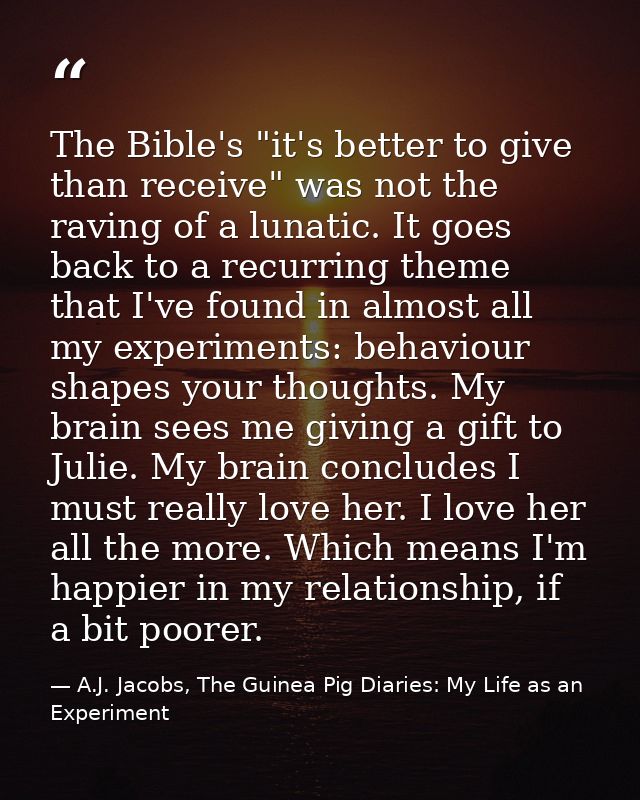 The Bible's "it's better to give than receive" was not the raving of a lunatic. It goes back to a recurring theme that I — A.J. Jacobs, The Guinea Pig Diaries: My Life as an Experiment