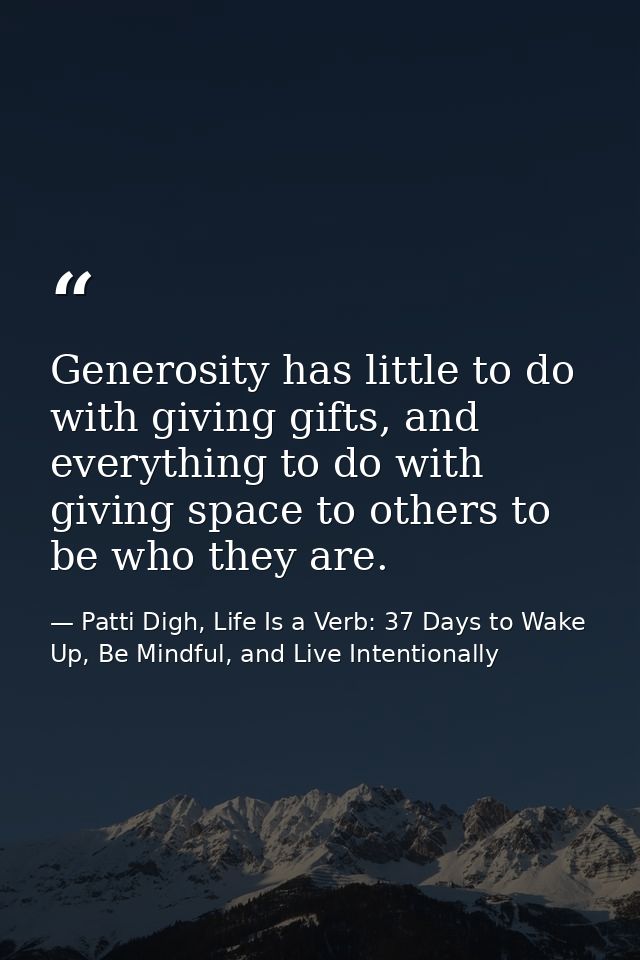 Generosity has little to do with giving gifts, and everything to do with giving space to others to be who they are. — Patti Digh, Life Is a Verb: 37 Days to Wake Up, Be Mindful, and Live Intentionally