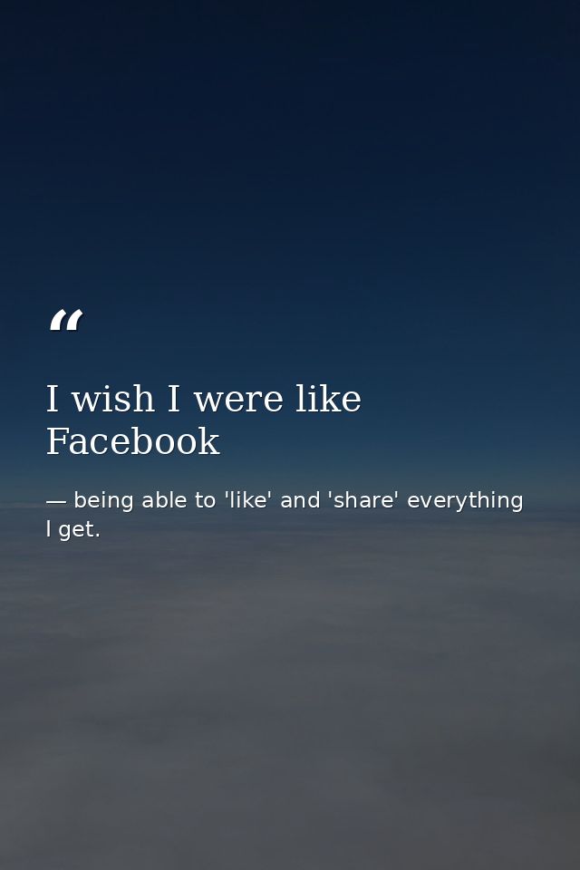 I wish I were like Facebook — being able to 'like' and 'share' everything I get.
