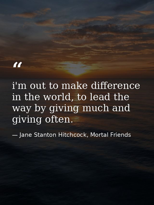 i'm out to make difference in the world, to lead the way by giving much and giving often. — Jane Stanton Hitchcock, Mortal Friends