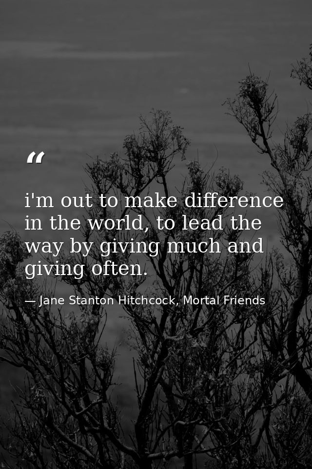 i'm out to make difference in the world, to lead the way by giving much and giving often. — Jane Stanton Hitchcock, Mortal Friends