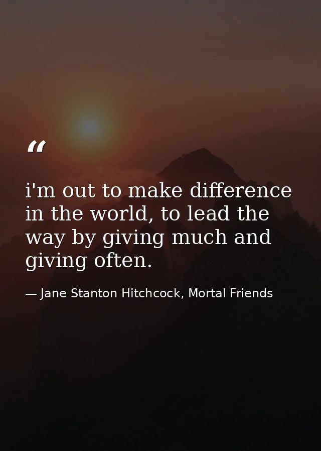 i'm out to make difference in the world, to lead the way by giving much and giving often. — Jane Stanton Hitchcock, Mortal Friends
