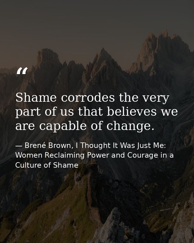 Shame corrodes the very part of us that believes we are capable of change. — Brené Brown, I Thought It Was Just Me: Women Reclaiming Power and Courage in a Culture of Shame