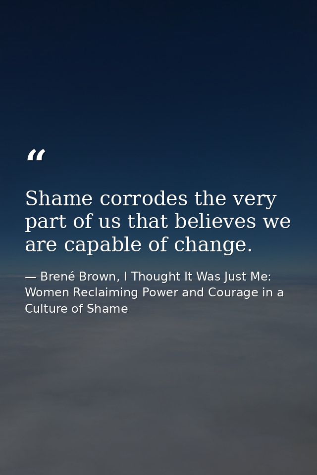 Shame corrodes the very part of us that believes we are capable of change. — Brené Brown, I Thought It Was Just Me: Women Reclaiming Power and Courage in a Culture of Shame