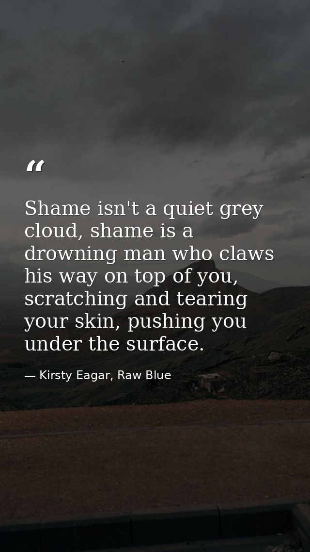 Shame isn't a quiet grey cloud, shame is a drowning man who claws his way on top of you, scratching and tearing your ski — Kirsty Eagar, Raw Blue