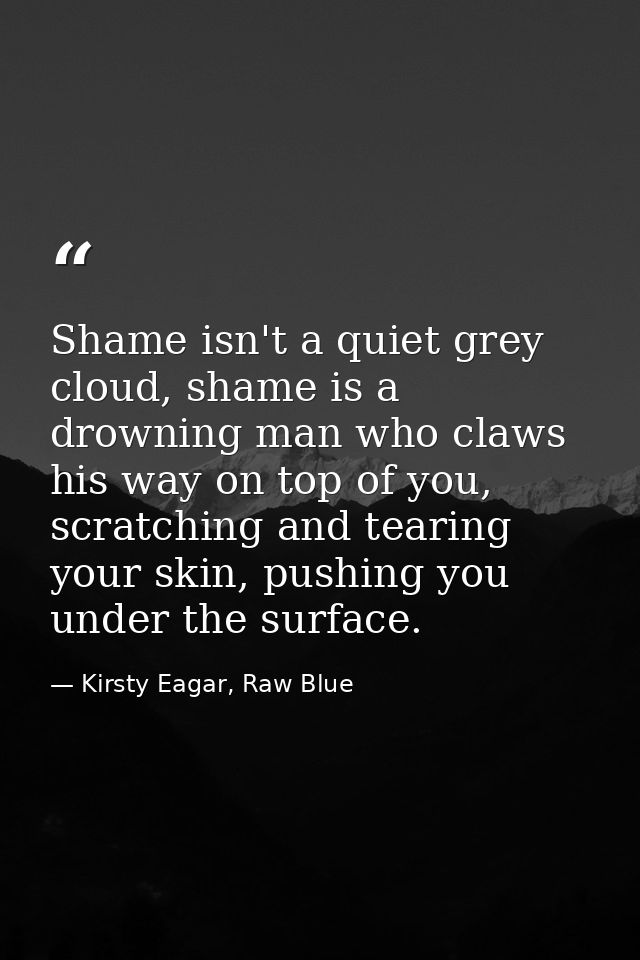 Shame isn't a quiet grey cloud, shame is a drowning man who claws his way on top of you, scratching and tearing your ski — Kirsty Eagar, Raw Blue