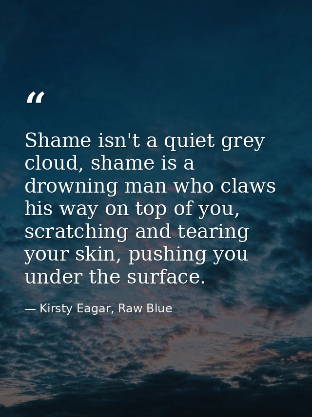 Shame isn't a quiet grey cloud, shame is a drowning man who claws his way on top of you, scratching and tearing your ski — Kirsty Eagar, Raw Blue