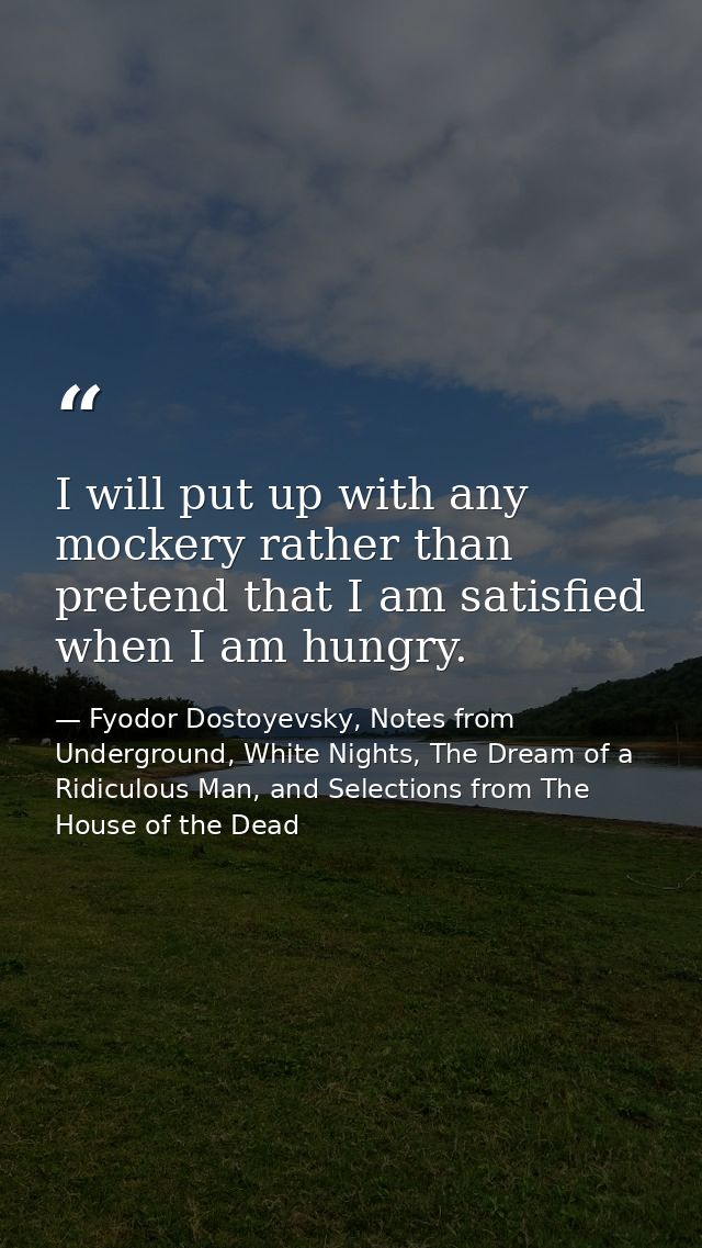 I will put up with any mockery rather than pretend that I am satisfied when I am hungry. — Fyodor Dostoyevsky, Notes from Underground, White Nights, The Dream of a Ridiculous Man, and Selections from The House of the Dead