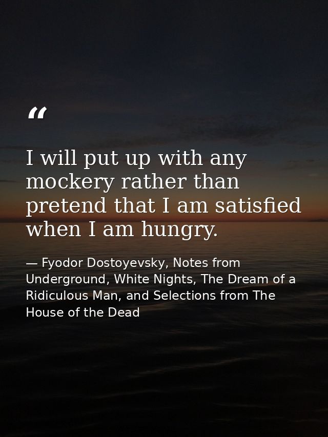 I will put up with any mockery rather than pretend that I am satisfied when I am hungry. — Fyodor Dostoyevsky, Notes from Underground, White Nights, The Dream of a Ridiculous Man, and Selections from The House of the Dead