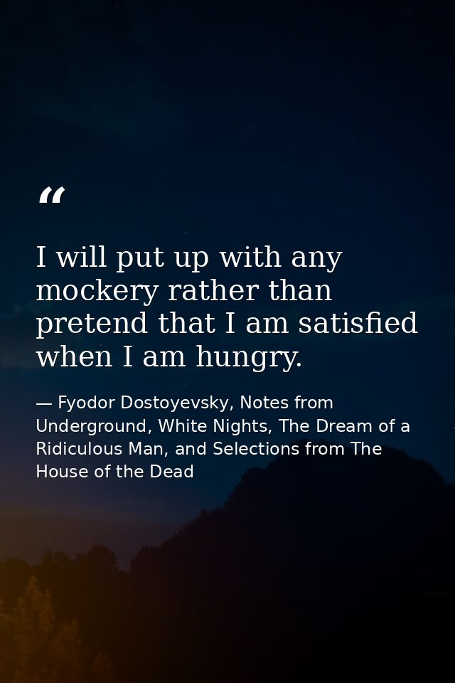 I will put up with any mockery rather than pretend that I am satisfied when I am hungry. — Fyodor Dostoyevsky, Notes from Underground, White Nights, The Dream of a Ridiculous Man, and Selections from The House of the Dead