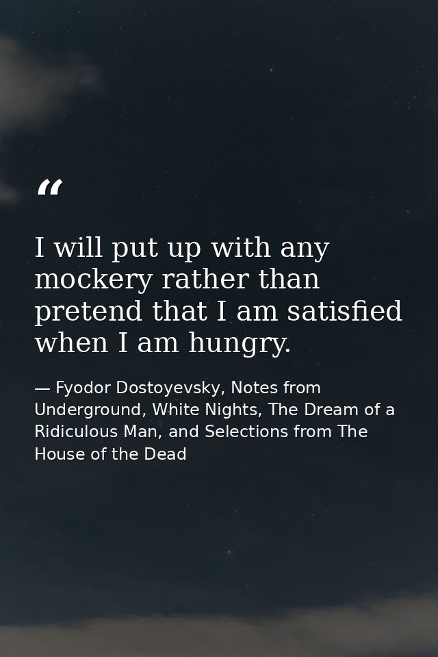I will put up with any mockery rather than pretend that I am satisfied when I am hungry. — Fyodor Dostoyevsky, Notes from Underground, White Nights, The Dream of a Ridiculous Man, and Selections from The House of the Dead