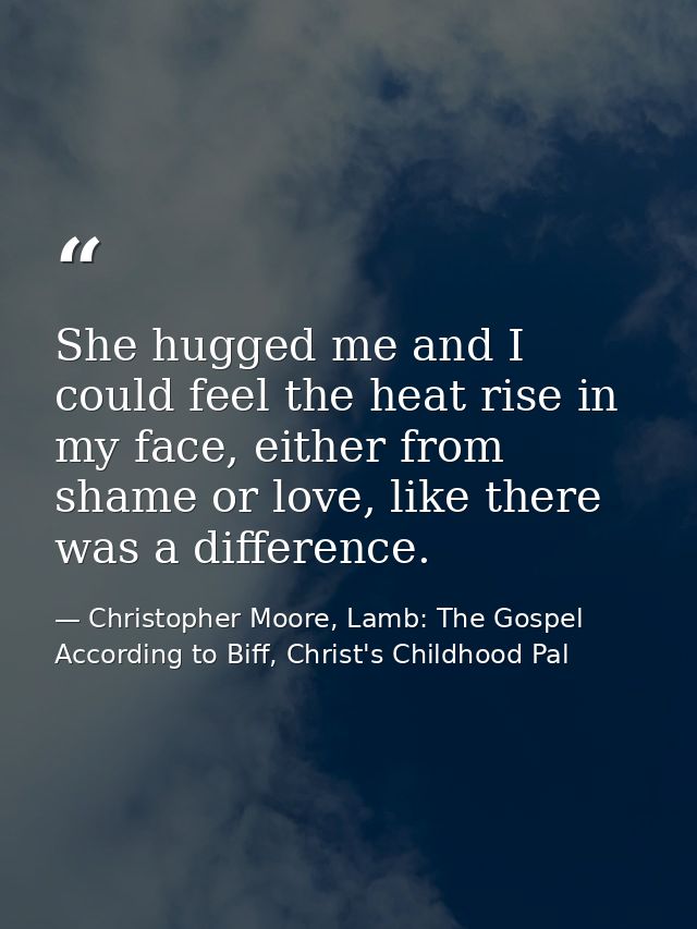 She hugged me and I could feel the heat rise in my face, either from shame or love, like there was a difference. — Christopher Moore, Lamb: The Gospel According to Biff, Christ's Childhood Pal