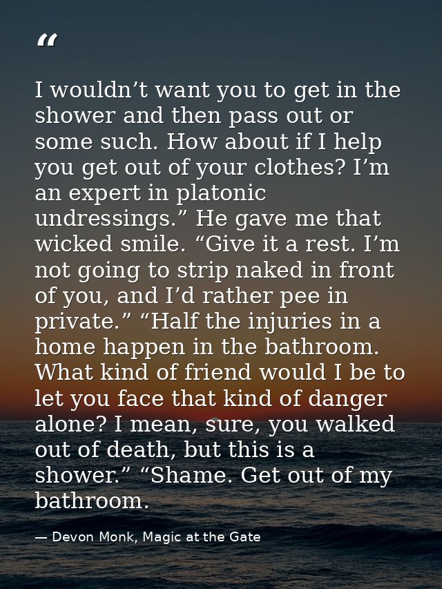 I wouldn’t want you to get in the shower and then pass out or some such. How about if I help you get out of your clothes — Devon Monk, Magic at the Gate