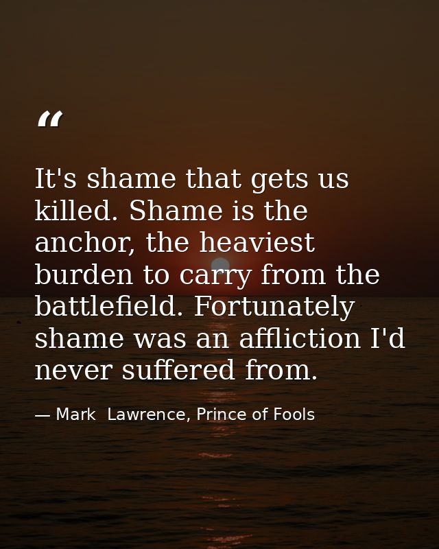 It's shame that gets us killed. Shame is the anchor, the heaviest burden to carry from the battlefield. Fortunately sham — Mark  Lawrence, Prince of Fools