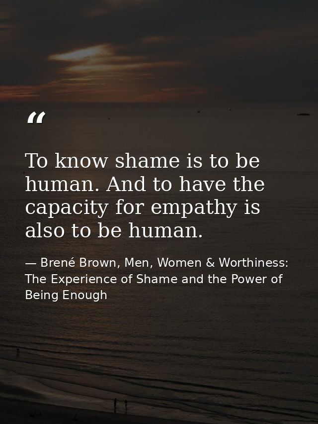 To know shame is to be human. And to have the capacity for empathy is also to be human. — Brené Brown, Men, Women & Worthiness: The Experience of Shame and the Power of Being Enough