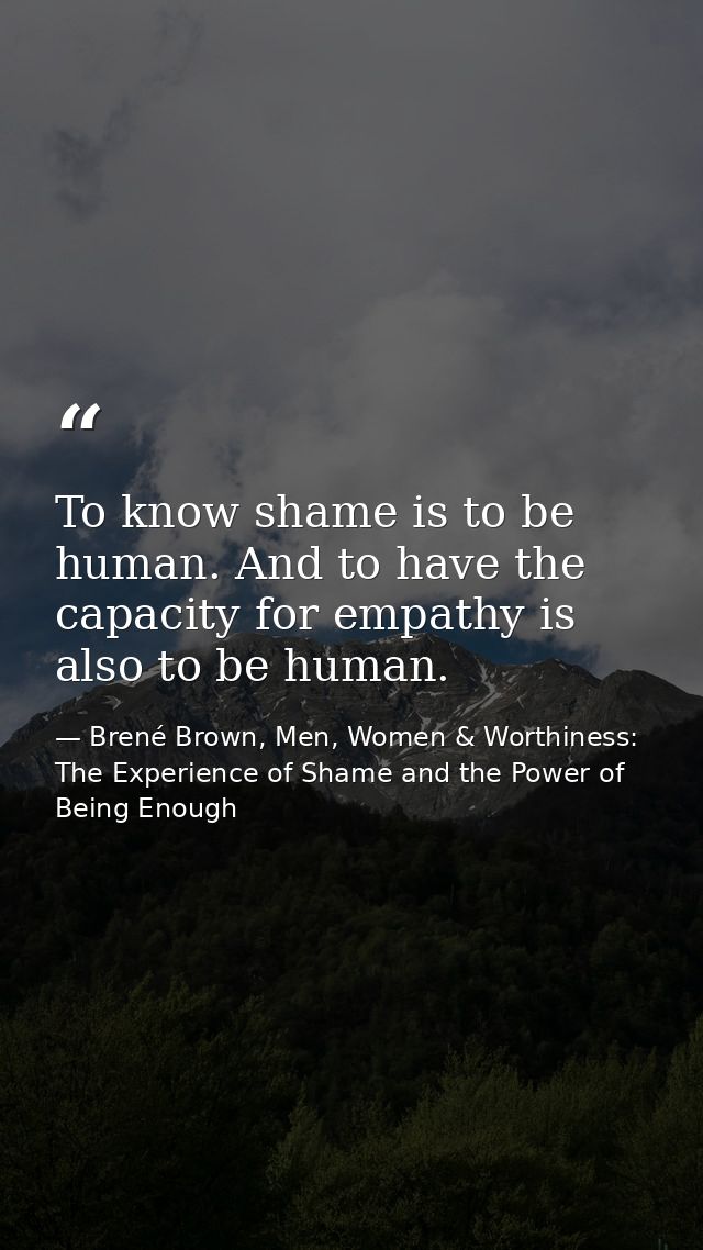 To know shame is to be human. And to have the capacity for empathy is also to be human. — Brené Brown, Men, Women & Worthiness: The Experience of Shame and the Power of Being Enough
