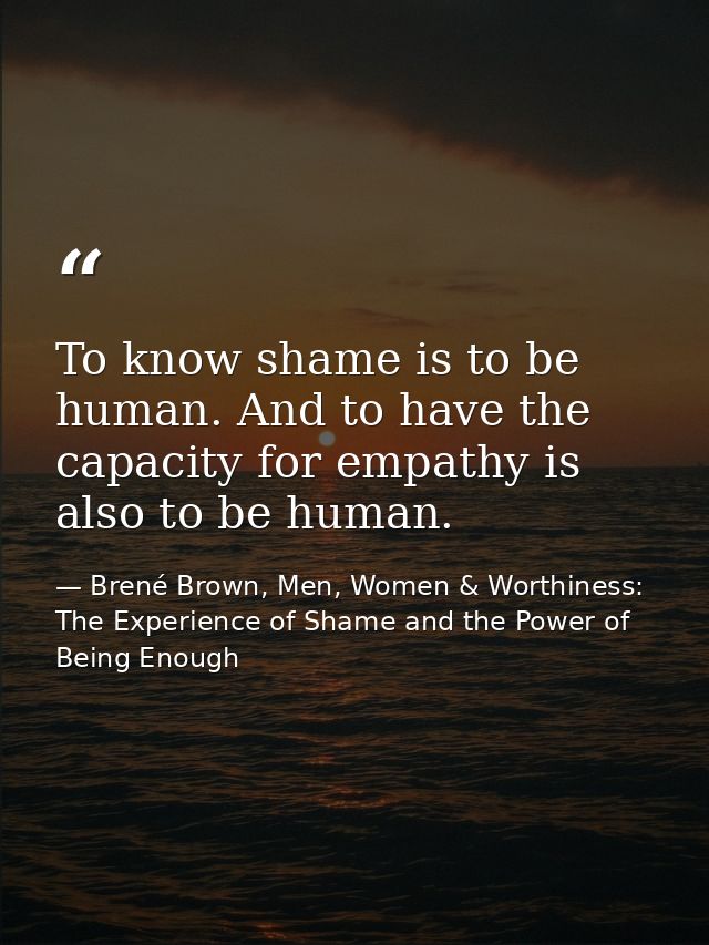 To know shame is to be human. And to have the capacity for empathy is also to be human. — Brené Brown, Men, Women & Worthiness: The Experience of Shame and the Power of Being Enough