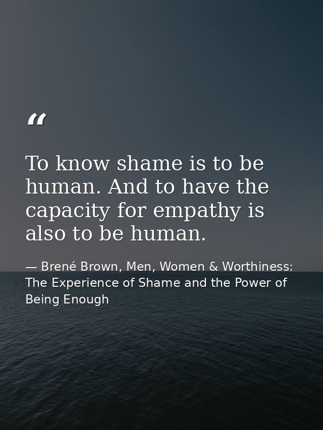 To know shame is to be human. And to have the capacity for empathy is also to be human. — Brené Brown, Men, Women & Worthiness: The Experience of Shame and the Power of Being Enough