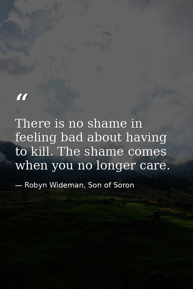There is no shame in feeling bad about having to kill. The shame comes when you no longer care. — Robyn Wideman, Son of Soron