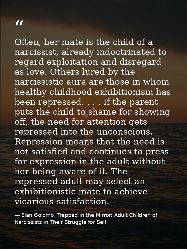 Often, her mate is the child of a narcissist, already indoctrinated to regard exploitation and disregard as love. Others — Elan Golomb, Trapped in the Mirror: Adult Children of Narcissists in Their Struggle for Self