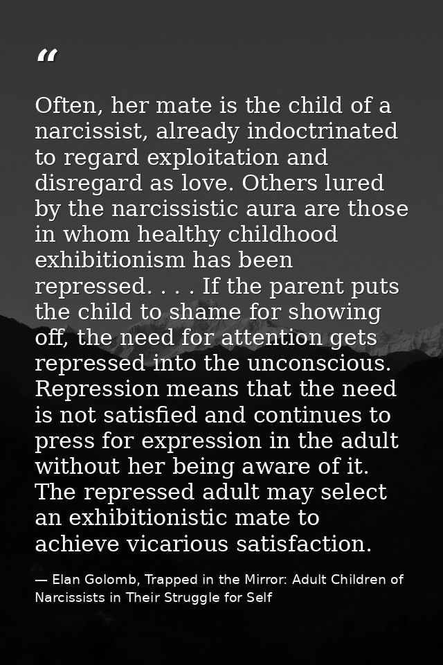 Often, her mate is the child of a narcissist, already indoctrinated to regard exploitation and disregard as love. Others — Elan Golomb, Trapped in the Mirror: Adult Children of Narcissists in Their Struggle for Self