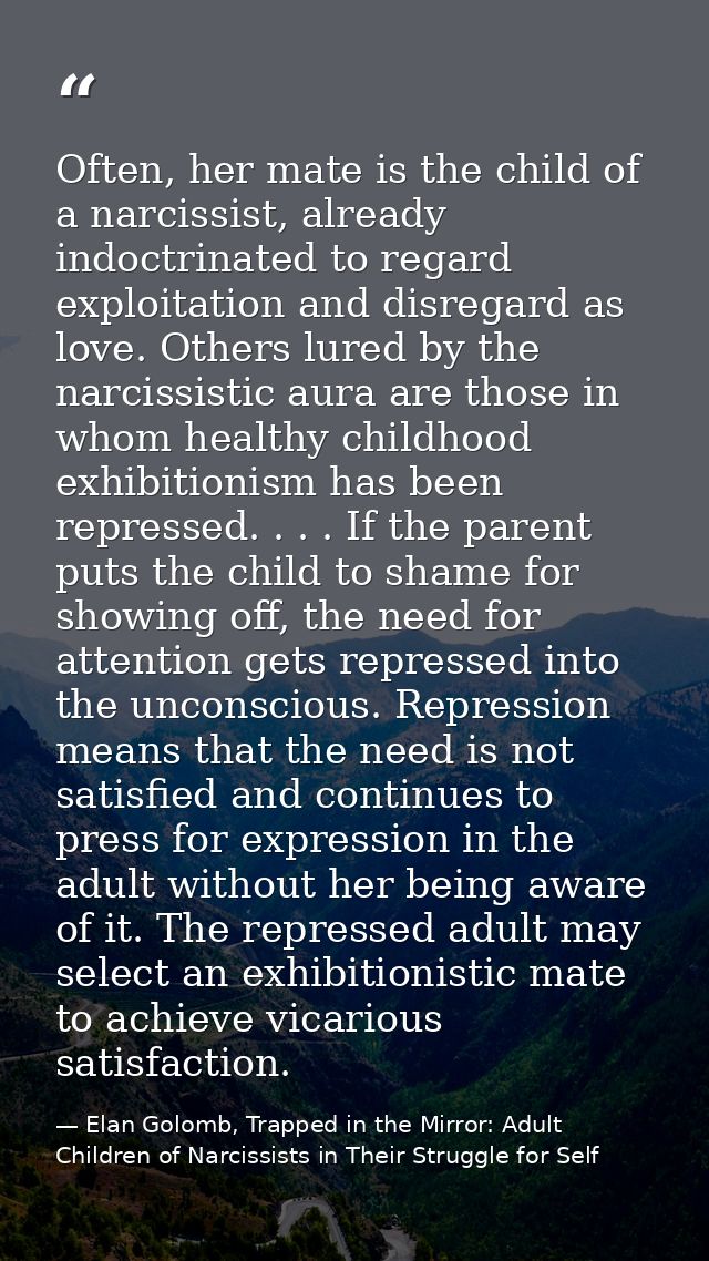 Often, her mate is the child of a narcissist, already indoctrinated to regard exploitation and disregard as love. Others — Elan Golomb, Trapped in the Mirror: Adult Children of Narcissists in Their Struggle for Self