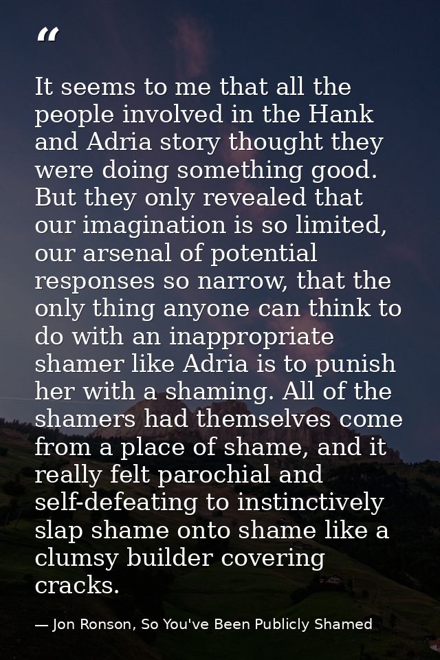 It seems to me that all the people involved in the Hank and Adria story thought they were doing something good. But they — Jon Ronson, So You've Been Publicly Shamed