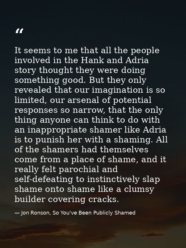 It seems to me that all the people involved in the Hank and Adria story thought they were doing something good. But they — Jon Ronson, So You've Been Publicly Shamed