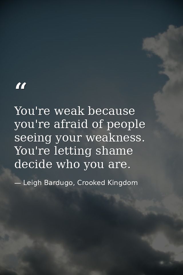 You're weak because you're afraid of people seeing your weakness. You're letting shame decide who you are. — Leigh Bardugo, Crooked Kingdom