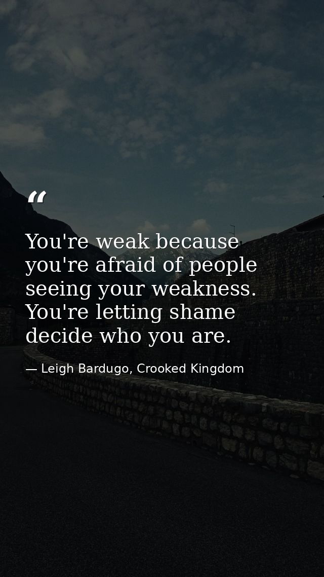 You're weak because you're afraid of people seeing your weakness. You're letting shame decide who you are. — Leigh Bardugo, Crooked Kingdom