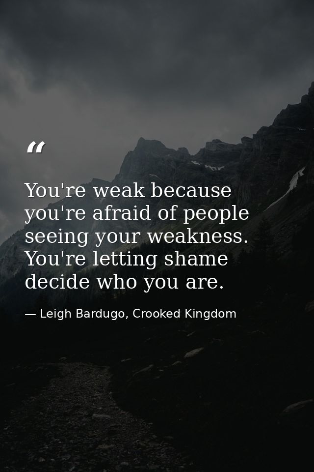 You're weak because you're afraid of people seeing your weakness. You're letting shame decide who you are. — Leigh Bardugo, Crooked Kingdom