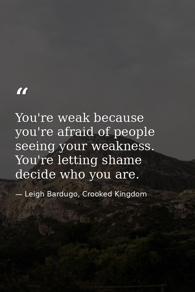 You're weak because you're afraid of people seeing your weakness. You're letting shame decide who you are. — Leigh Bardugo, Crooked Kingdom